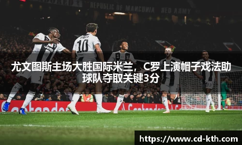 尤文图斯主场大胜国际米兰，C罗上演帽子戏法助球队夺取关键3分