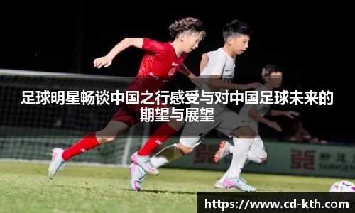 足球明星畅谈中国之行感受与对中国足球未来的期望与展望